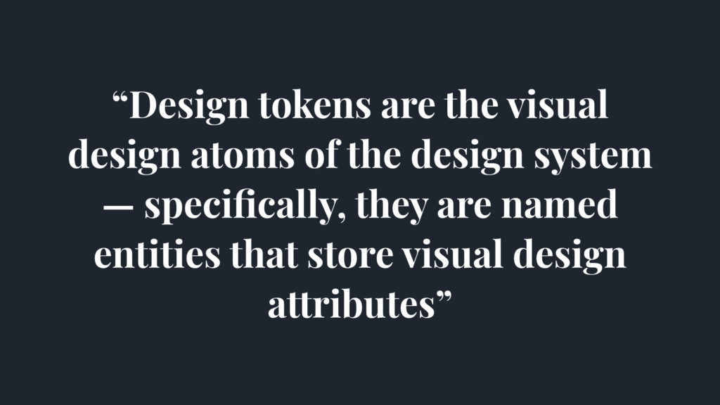 Design tokens are the visual design atom of the design system, specifically, they are named entities that store visual design attributes